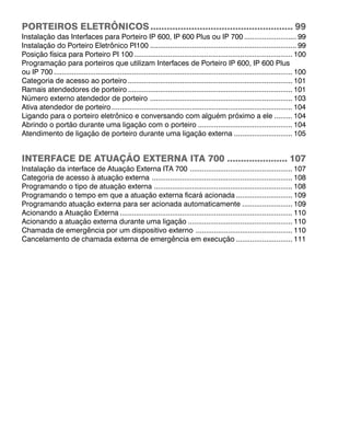 PORTEIROS ELETRÔNICOS.................................................... 99
Instalação das Interfaces para Porteiro IP 600, IP 600 Plus ou IP 700 .......................... 99
Instalação do Porteiro Eletrônico PI100 ......................................................................... 99
Posição física para Porteiro PI 100............................................................................... 100
Programação para porteiros que utilizam Interfaces de Porteiro IP 600, IP 600 Plus
ou IP 700 ....................................................................................................................... 100
Categoria de acesso ao porteiro .................................................................................. 101
Ramais atendedores de porteiro .................................................................................. 101
Número externo atendedor de porteiro ....................................................................... 103
Ativa atendedor de porteiro .......................................................................................... 104
Ligando para o porteiro eletrônico e conversando com alguém próximo a ele ......... 104
Abrindo o portão durante uma ligação com o porteiro ............................................... 104
Atendimento de ligação de porteiro durante uma ligação externa ............................. 105
INTERFACE DE ATUAÇÃO EXTERNA ITA 700 ...................... 107
Instalação da interface de Atuação Externa ITA 700 ................................................... 107
Categoria de acesso à atuação externa ...................................................................... 108
Programando o tipo de atuação externa ..................................................................... 108
Programando o tempo em que a atuação externa ficará acionada ............................ 109
Programando atuação externa para ser acionada automaticamente ......................... 109
Acionando a Atuação Externa ...................................................................................... 110
Acionando a atuação externa durante uma ligação .................................................... 110
Chamada de emergência por um dispositivo externo ................................................ 110
Cancelamento de chamada externa de emergência em execução ............................ 111
 
