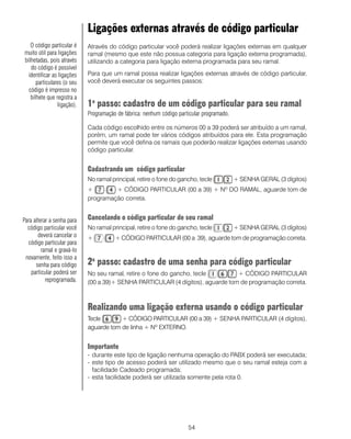 54
Ligações externas através de código particular
Através do código particular você poderá realizar ligações externas em qualquer
ramal (mesmo que este não possua categoria para ligação externa programada),
utilizando a categoria para ligação externa programada para seu ramal.
Para que um ramal possa realizar ligações externas através de código particular,
você deverá executar os seguintes passos:
1o
passo: cadastro de um código particular para seu ramal
Programação de fábrica: nenhum código particular programado.
Cada código escolhido entre os números 00 a 39 poderá ser atribuído a um ramal,
porém, um ramal pode ter vários códigos atribuídos para ele. Esta programação
permite que você defina os ramais que poderão realizar ligações externas usando
código particular.
Cadastrando um código particular
No ramal principal, retire o fone do gancho, tecle + SENHA GERAL (3 dígitos)
+ + CÓDIGO PARTICULAR (00 a 39) + Nº DO RAMAL, aguarde tom de
programação correta.
Cancelando o código particular de seu ramal
No ramal principal, retire o fone do gancho, tecle + SENHA GERAL (3 dígitos)
+ + CÓDIGO PARTICULAR (00 a 39), aguarde tom de programação correta.
2o
passo: cadastro de uma senha para código particular
No seu ramal, retire o fone do gancho, tecle + CÓDIGO PARTICULAR
(00 a 39)+ SENHA PARTICULAR (4 dígitos), aguarde tom de programação correta.
Realizando uma ligação externa usando o código particular
Tecle + CÓDIGO PARTICULAR (00 a 39) + SENHA PARTICULAR (4 dígitos),
aguarde tom de linha + Nº EXTERNO.
Importante
- durante este tipo de ligação nenhuma operação do PABX poderá ser executada;
- este tipo de acesso poderá ser utilizado mesmo que o seu ramal esteja com a
facilidade Cadeado programada;
- esta facilidade poderá ser utilizada somente pela rota 0.
O código particular é
muito útil para ligações
bilhetadas, pois através
do código é possível
identificar as ligações
particulares (o seu
código é impresso no
bilhete que registra a
ligação).
Para alterar a senha para
código particular você
deverá cancelar o
código particular para
ramal e gravá-lo
novamente, feito isso a
senha para código
particular poderá ser
reprogramada.
 