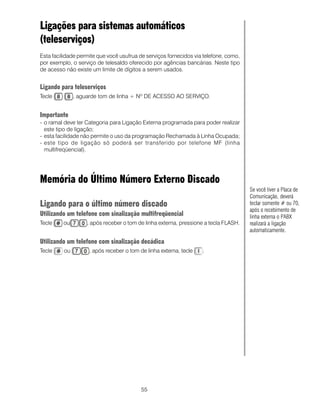 55
Ligações para sistemas automáticos
(teleserviços)
Esta facilidade permite que você usufrua de serviços fornecidos via telefone, como,
por exemplo, o serviço de telesaldo oferecido por agências bancárias. Neste tipo
de acesso não existe um limite de dígitos a serem usados.
Ligando para teleserviços
Tecle , aguarde tom de linha + Nº DE ACESSO AO SERVIÇO.
Importante
- o ramal deve ter Categoria para Ligação Externa programada para poder realizar
este tipo de ligação;
- esta facilidade não permite o uso da programação Rechamada à Linha Ocupada;
- este tipo de ligação só poderá ser transferido por telefone MF (linha
multifreqüencial).
Memória do Último Número Externo Discado
Ligando para o último número discado
Utilizando um telefone com sinalização multifreqüencial
Tecle ou , após receber o tom de linha externa, pressione a tecla FLASH.
Utilizando um telefone com sinalização decádica
Tecle ou , após receber o tom de linha externa, tecle .
Se você tiver a Placa de
Comunicação, deverá
teclar somente # ou 70,
após o recebimento de
linha externa o PABX
realizará a ligação
automaticamente.
 