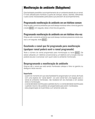 56
Monitoração de ambiente (Babyphone
Esta facilidade possibilita o acompanhamento de um ambiente através de um ramal.
É muito utilizada para monitorar o quarto de crianças, idosos, doentes, deficientes
e para outras necessidades particulares que precisem de acompanhamento.
Programando monitoração de ambiente em um telefone comum
Dirija-se até o ramal do ambiente que você deseja monitorar retire o fone do gancho
e tecle , em seguida, deixe o fone fora do gancho.
Programando monitoração de ambiente em um telefone viva-voz
Dirija-se até o ramal do ambiente que você deseja monitorar pressione a tecla viva-
voz e, em seguida, tecle .
Escutando o ramal que foi programado para monitoração
(qualquer ramal poderá ouvir o ramal programado)
Tecle o número do ramal programado para monitoração ou tecle . Se
estiver utilizando um telefone convencional ou um telefone com a função viva-voz
poderá escutar e conversar com quem está no ambiente monitorado.
Desprogramando a monitoração de ambiente
Dirija-se até o ramal que está sendo monitorado coloque o fone no gancho ou
desligue a tecla viva-voz.
Importante
- a partir do momento em que esta facilidade for programada num ramal, ele ficará
com uma espécie de “canal aberto”; se outro ramal fizer uma ligação para o
ramal do ambiente monitorado, não receberá tom de chamada e sim acesso
direto à monitoração;
- o ramal atendedor da linha para o período diurno e o ramal atendedor da linha para
o período noturno não poderão ser programados para serem monitorados;
- esta programação só é permitida a um ramal de cada vez.
 