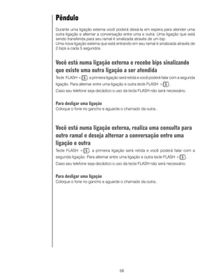 58
Pêndulo
Durante uma ligação externa você poderá deixá-la em espera para atender uma
outra ligação e alternar a conversação entre uma e outra. Uma ligação que está
sendo transferida para seu ramal é sinalizada através de um bip.
Uma nova ligação externa que está entrando em seu ramal é sinalizada através de
2 bips a cada 5 segundos.
Você está numa ligação externa e recebe bips sinalizando
que existe uma outra ligação a ser atendida
Tecle FLASH + , a primeira ligação será retida e você poderá falar com a segunda
ligação. Para alternar entre uma ligação e outra tecle FLASH + ..
Caso seu telefone seja decádico o uso da tecla FLASH não será necessário.
Para desligar uma ligação
Coloque o fone no gancho e aguarde o chamado da outra..
Você está numa ligação externa, realiza uma consulta para
outro ramal e deseja alternar a conversação entre uma
ligação e outra
Tecle FLASH + , a primeira ligação será retida e você poderá falar com a
segunda ligação. Para alternar entre uma ligação e outra tecle FLASH + ..
Caso seu telefone seja decádico o uso da tecla FLASH não será necessário.
Para desligar uma ligação
Coloque o fone no gancho e aguarde o chamado da outra..
 