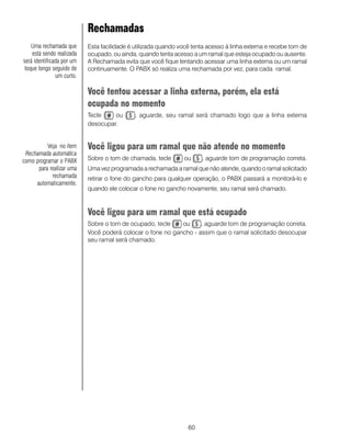 60
Rechamadas
Esta facilidade é utilizada quando você tenta acesso à linha externa e recebe tom de
ocupado, ou ainda, quando tenta acesso a um ramal que esteja ocupado ou ausente.
A Rechamada evita que você fique tentando acessar uma linha externa ou um ramal
continuamente. O PABX só realiza uma rechamada por vez, para cada ramal.
Você tentou acessar a linha externa, porém, ela está
ocupada no momento
Tecle ou , aguarde, seu ramal será chamado logo que a linha externa
desocupar.
Você ligou para um ramal que não atende no momento
Sobre o tom de chamada, tecle ou , aguarde tom de programação correta.
Uma vez programada a rechamada a ramal que não atende, quando o ramal solicitado
retirar o fone do gancho para qualquer operação, o PABX passará a monitorá-lo e
quando ele colocar o fone no gancho novamente, seu ramal será chamado.
Você ligou para um ramal que está ocupado
Sobre o tom de ocupado, tecle ou , aguarde tom de programação correta.
Você poderá colocar o fone no gancho - assim que o ramal solicitado desocupar
seu ramal será chamado.
Uma rechamada que
está sendo realizada
será identificada por um
toque longo seguido de
um curto.
Veja no item
Rechamada automática
como programar o PABX
para realizar uma
rechamada
automaticamente.
 