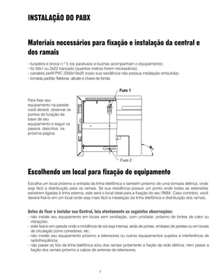 1
INSTALAÇÃO DO PABX
Materiais necessários para fixação e instalação da central e
dos ramais
- furadeira e broca n.º 5 (os parafusos e buchas acompanham o equipamento);
- fio 50x1 ou 2x22 trançado (quantos metros forem necessários);
- canaleta perfil PVC 2200x10x20 (caso sua residência não possua instalação embutida);
- tomada padrão Telebras, alicate e chave de fenda.
Escolhendo um local para fixação do equipamento
Escolha um local próximo a entrada da linha telefônica e também próximo de uma tomada elétrica, onde
seja fácil a distribuição para os ramais. Se sua residência possuir um ponto onde todas as extensões
estiverem ligadas à linha externa, este será o local ideal para a fixação do seu PABX. Caso contrário, você
deverá fixá-lo em um local onde seja mais fácil a instalação da linha telefônica e distribuição dos ramais.
Antes de fixar e instalar sua Central, leia atentamente as seguintes observações:
- não instale seu equipamento em locais sem ventilação, com umidade, próximo de fontes de calor ou
vibrações;
- evite fixá-lo em parede onde a incidência de sol seja intensa, atrás de portas, embaixo de janelas ou em locais
de circulação como corredores, etc.;
- não instale seu equipamento próximo a televisores ou outros equipamentos sujeitos à interferência de
radiofreqüência;
- não passe os fios da linha telefônica e/ou dos ramais juntamente a fiação da rede elétrica; nem passe a
fiação dos ramais próximo a cabos de antenas de televisores.
Para fixar seu
equipamento na parede
você deverá observar os
pontos de furação da
base de seu
equipamento e seguir os
passos descritos na
próxima página.
 