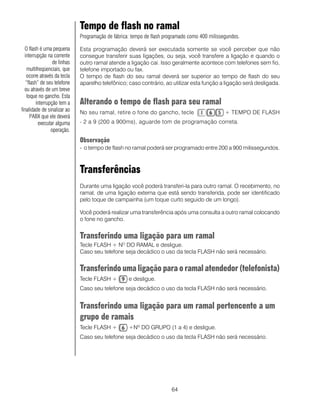 64
Tempo de flash no ramal
Programação de fábrica: tempo de flash programado como 400 milissegundos.
Esta programação deverá ser executada somente se você perceber que não
consegue transferir suas ligações, ou seja, você transfere a ligação e quando o
outro ramal atende a ligação cai. Isso geralmente acontece com telefones sem fio,
telefone importado ou fax.
O tempo de flash do seu ramal deverá ser superior ao tempo de flash do seu
aparelho telefônico; caso contrário, ao utilizar esta função a ligação será desligada.
Alterando o tempo de flash para seu ramal
No seu ramal, retire o fone do gancho, tecle + TEMPO DE FLASH
- 2 a 9 (200 a 900ms), aguarde tom de programação correta.
Observação
- o tempo de flash no ramal poderá ser programado entre 200 a 900 milissegundos.
Transferências
Durante uma ligação você poderá transferi-la para outro ramal. O recebimento, no
ramal, de uma ligação externa que está sendo transferida, pode ser identificado
pelo toque de campainha (um toque curto seguido de um longo).
Você poderá realizar uma transferência após uma consulta a outro ramal colocando
o fone no gancho.
Transferindo uma ligação para um ramal
Tecle FLASH + NO
DO RAMAL e desligue.
Caso seu telefone seja decádico o uso da tecla FLASH não será necessário.
Transferindo uma ligação para o ramal atendedor (telefonista)
Tecle FLASH + e desligue.
Caso seu telefone seja decádico o uso da tecla FLASH não será necessário.
Transferindo uma ligação para um ramal pertencente a um
grupo de ramais
Tecle FLASH + +Nº DO GRUPO (1 a 4) e desligue.
Caso seu telefone seja decádico o uso da tecla FLASH não será necessário.
O flash é uma pequena
interrupção na corrente
de linhas
multifreqüenciais, que
ocorre através da tecla
“flash” de seu telefone
ou através de um breve
toque no gancho. Esta
interrupção tem a
finalidade de sinalizar ao
PABX que ele deverá
executar alguma
operação.
 
