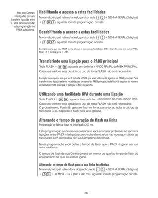 66
Habilitando o acesso a estas facilidades
No ramal principal, retire o fone do gancho, tecle + SENHA GERAL (3 dígitos)
+ , aguarde tom de programação correta.
Desabilitando o acesso a estas facilidades
No ramal principal, retire o fone do gancho, tecle + SENHA GERAL (3 dígitos)
+ , aguarde tom de programação correta.
Exemplo: para que seu PABX tenha ativado o acesso às facilidades CPA e transferência em outro PABX,
tecle 12 + senha geral + 281.
Transferindo uma ligação para o PABX principal
Tecle FLASH + , aguarde tom de linha +Nº DO RAMAL do PABX PRINCIPAL.
Caso seu telefone seja decádico o uso da tecla FLASH não será necessário.
Exemplo: na empresa em que você trabalha o PABX que você utiliza está ligado a um PABX principal. Para
transferir uma ligação externa recebida para um ramal do PABX principal, tecle flash 88 seguido do número
do ramal do PABX principal e coloque o fone no gancho.
Utilizando uma facilidade CPA durante uma ligação
Tecle FLASH + , aguarde tom de linha +CÓDIGOS DA FACILIDADE CPA.
Caso seu telefone seja decádico o uso da tecla FLASH não será necessário.
O procedimento Flash 88, gera um flash na linha, portanto, ao teclar o código da
facilidade CPA, dispense o flash, pois já foi gerado.
Alterando o tempo de geração de flash na linha
Programação de fábrica: flash na linha igual a 200 ms.
Esta programação só deverá ser realizada se você encontrar problemas ao transferir
ligações entre PABX interligados como subsistema e/ou não conseguir utilizar as
facilidades CPA oferecidas por sua Companhia telefônica.
Nesta programação você define o tempo de flash que o PABX irá gerar em sua
linha telefônica.
O tempo de flash de sua Central deverá ser menor ou igual ao tempo de flash do
equipamento na qual ela estiver ligada.
Alterando o tempo de flash para a sua linha telefônica
No ramal principal, retire o fone do gancho, tecle + SENHA GERAL (3 dígitos)
+ + TEMPO - 1 a 9 (100 a 900 ms), aguarde tom de programação correta.
Para que Centrais
interligadas possam
transferir ligações entre
si, você deverá executar
esta programação no
PABX subsistema.
 