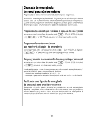 82
Chamada de emergência
de ramal para número externo
Programação de fábrica: nenhuma chamada de emergência programada.
A chamada de emergência possibilita a programação de um ramal para efetuar
ligação para um número externo automaticamente para casos emergenciais.
Quando o ramal programado retirar o fone do gancho, o PABX gerará uma chamada
de emergência para o número externo podendo estabelecer conversação.
Programando o ramal que realizará a ligação de emergência
No ramal principal, retire o fone do gancho, tecle + SENHA GERAL (3 dígitos)
+ + N
o
DO RAMAL, aguarde tom de programação correta.
Programando o número externo
que receberá a ligação de emergência
No ramal principal, retire o fone do gancho, tecle + SENHA GERAL (3 dígitos)+
+ N
o
EXTERNO, aguarde tom de programação correta.
Desprogramando o acionamento de emergência por um ramal
No ramal principal, retire o fone do gancho, tecle + SENHA GERAL (3 dígitos)
+ , aguarde tom de programação correta.
Exemplo: você deseja que o ramal 20 seja programado para realizar chamada de emergência para o n.º
externo (48) 234 5678, que é o número do Corpo de Bombeiros.
1º - defina o ramal que irá executar a ligação, tecle 5223 + 20.
2º - defina que a ligação externa será para o número (48) 234 5678, tecle 5222 + 0 xx 48 2345678.
Realizando uma ligação de emergência
de um ramal para um número externo
Basta retirar o fone do gancho do ramal programado para acionar a emergência,
aguardar 7 segundos, que o PABX realizará automaticamente uma ligação para o
número externo programado como receptor da chamada de emergência. A
conversação pode ser estabelecida assim que a ligação for atendida.
 