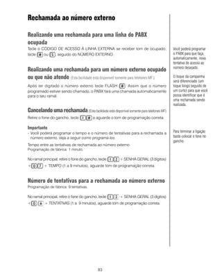 83
Rechamada ao número externo
Realizando uma rechamada para uma linha do PABX
ocupada
Tecle o CÓDIGO DE ACESSO À LINHA EXTERNA se receber tom de ocupado,
tecle ou , seguido do NÚMERO EXTERNO.
Realizando uma rechamada para um número externo ocupado
ou que não atende (Esta facilidade está disponível somente para telefones MF.)
Após ter digitado o número externo tecle FLASH . Assim que o número
programado estiver sendo chamado, o PABX fará uma chamada automaticamente
para o seu ramal.
Cancelandoumarechamada(EstafacilidadeestádisponívelsomenteparatelefonesMF)
Retire o fone do gancho, tecle e aguarde o tom de programação correta.
Importante
- Você poderá programar o tempo e o número de tentativas para a rechamada a
número externo. Veja a seguir como programá-los.
Tempo entre as tentativas de rechamada ao número externo
Programação de fábrica: 1 minuto.
No ramal principal, retire o fone do gancho, tecle + SENHA GERAL (3 dígitos)
+ + TEMPO (1 a 9 minutos), aguarde tom de programação correta.
Número de tentativas para a rechamada ao número externo
Programação de fábrica: 9 tentativas.
No ramal principal, retire o fone do gancho, tecle + SENHA GERAL (3 dígitos)
+ + TENTATIVAS (1 a 9 minutos), aguarde tom de programação correta.
Você poderá programar
o PABX para que faça,
automaticamente, nova
tentativa de acesso ao
número desejado.
O toque da campainha
será diferenciado (um
toque longo seguido de
um curto) para que você
possa identificar que é
uma rechamada sendo
realizada.
Para terminar a ligação
basta colocar o fone no
gancho.
 