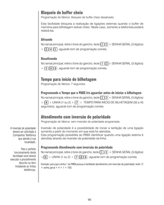 86
Bloqueio de buffer cheio
Programação de fábrica: bloqueio de buffer cheio desativado.
Esta facilidade bloqueia a realização de ligações externas quando o buffer de
memória para bilhetagem estiver cheio. Neste caso, somente a telefonista poderá
realizá-las.
Ativando
No ramal principal, retire o fone do gancho, tecle + SENHA GERAL (3 dígitos)
+ , aguarde tom de programação correta.
Desativando
No ramal principal, retire o fone do gancho, tecle + SENHA GERAL (3 dígitos)
+ , aguarde tom de programação correta.
Tempo para início de bilhetagem
Programação de fábrica: 7 segundos.
Programando o Tempo que o PABX irá aguardar antes de iniciar a bilhetagem
No ramal principal, retire o fone do gancho, tecle + SENHA GERAL (3 dígitos)
+ + LINHA (1 ou 2) + + TEMPO PARA INÍCIO DE BILHETAGEM (05 a 45
segundos), aguarde tom de programação correta.
Atendimento com inversão de polaridade
Programação de fábrica: sem inversão de polaridade programada.
Inversão de polaridade é a possibilidade de iniciar a tarifação de uma ligação
somente a partir do momento em que esta for atendida.
Esta programação possibilita ao PABX identificar quando uma ligação externa é
atendida através da inversão da polaridade da linha.
Programando Atendimento com inversão de polaridade
No ramal principal, retire o fone do gancho, tecle + SENHA GERAL (3 dígitos)
+ + LINHA (1 ou 2) + , aguarde tom de programação correta.
Exemplo: para que a linha 1 do PABX possua a facilidade atendimento com inversão de polaridade, tecle 12
+ senha geral + 4 + 1 + 700.
A inversão de polaridade
deverá ser solicitada à
Companhia Telefônica
que atende à sua
localidade.
Para o perfeito
funcionamento desta
facilidade você deverá
executar o procedimento
descrito no item
Instalando as linhas
telefônicas.
 