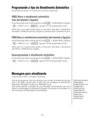89
Programando o tipo de Atendimento Automático
Programação de fábrica: sem atendimento automático programado.
PABX libera o atendimento automático
(não derrubandoa ligação)
No ramal principal, retire o fone do gancho, tecle + SENHA GERAL (3 dígitos)
+ + LINHA (1 ou 2) + , aguarde tom de programação correta.
Neste caso, se o usuário teclar errado ou não teclar nada após o atendimento
automático, o PABX não derruba a ligação e a transfere para o atendedor da linha.
PABX libera o atendimento automático (derrubando a ligação)
No ramal principal, retire o fone do gancho, tecle + SENHA GERAL (3 dígitos)
+ + LINHA (1 ou 2) + , aguarde tom de programação correta.
Neste caso, se o usuário teclar errado ou não teclar nada após o atendimento
automático, o PABX derruba a ligação.
Desprogramando o atendimento automático
No ramal principal, retire o fone do gancho, tecle + SENHA GERAL (3 dígitos)
+ + LINHA (1 ou 2) + , aguarde tom de programação correta.
Mensagem para atendimento
Programação de fábrica: mensagens desativadas.
Você deverá programar o tipo de mensagem que o usuário irá receber quando ligar
para o seu PABX. Escolha entre os dois tipos de mensagens de atendimento
disponíveis: Mensagem de fábrica ou Mensagem local.
Você poderá solicitar a gravação de uma mensagem personalizada (veja como
adquirir uma Mensagem de Atendimento Digital e como gravar sua mensagem no
item Instruções para Mensagens Personalizadas).
Existem duas mensagens
(independentes)
gravadas de fábrica, uma
mensagem para o
período diurno que
também poderá ser
utilizada para o período
integral e outra
mensagem para o
período noturno.
 