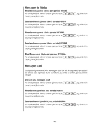 90
Mensagem de fábrica
Ativando mensagem de fábrica para período DIURNO
No ramal principal, retire o fone do gancho, tecle , aguarde tom
de programação correta.
Desativando mensagem de fábrica período DIURNO
No ramal principal, retire o fone do gancho, tecle , aguarde tom
de programação correta.
Ativando mensagem de fábrica período NOTURNO
No ramal principal, retire o fone do gancho, tecle , aguarde tom
de programação correta.
Desativando mensagem de fábrica período NOTURNO
No ramal principal, retire o fone do gancho, tecle , aguarde tom
de programação correta.
Ativa Mensagem de fábrica para período INTEGRAL
No ramal principal, retire o fone do gancho, tecle , aguarde tom
de programação correta.
Mensagem local
Você poderá gravar uma única mensagem local (de até 20 segundos) que poderá
ser ativada para o período diurno ou noturno, ou ainda, se preferir, para o período
integral.
Gravando uma mensagem local
No ramal principal, retire o fone do gancho, tecle , aguarde tom
de programação correta.
Ativando mensagem local para período DIURNO
No ramal principal, retire o fone do gancho, tecle , aguarde tom
de programação correta.
Desativando mensagem local para período DIURNO
No ramal principal, retire o fone do gancho, tecle , aguarde tom
de programação correta.
 