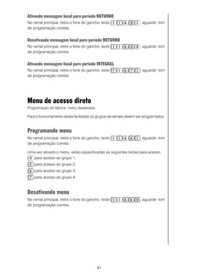 91
Ativando mensagem local para período NOTURNO
No ramal principal, retire o fone do gancho, tecle , aguarde tom
de programação correta.
Desativando mensagem local para período NOTURNO
No ramal principal, retire o fone do gancho, tecle , aguarde tom
de programação correta.
Ativando mensagem local para período INTEGRAL
No ramal principal, retire o fone do gancho, tecle , aguarde tom
de programação correta.
Menu de acesso direto
Programação de fábrica: menu desativado.
Para o funcionamento desta facilidade os grupos de ramais devem ser programados.
Programando menu
No ramal principal, retire o fone do gancho, tecle , aguarde tom
de programação correta.
Uma vez ativado o menu, estão especificadas as seguintes teclas para acesso:
para acesso ao grupo 1;
para acesso ao grupo 2;
para acesso ao grupo 3;
para acesso ao grupo 4.
Desativando menu
No ramal principal, retire o fone do gancho, tecle , aguarde tom
de programação correta.
 