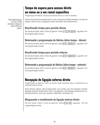 92
Tempo de espera para acesso direto
ao menu ou a um ramal específico
Programação de fábrica: tempo para período diurno e noturno ativados.
Caso você não tenha programado o menu de acesso poderá desativar o tempo de
espera, desta forma, as ligações serão atendidas mais rapidamente.
Desativando tempo para período diurno
No ramal principal, retire o fone do gancho, tecle , aguarde tom
de programação correta.
Retornando a programação de fábrica (ativa tempo - diurno)
No ramal principal, retire o fone do gancho, tecle , aguarde tom
de programação correta.
Desativando tempo para período noturno
No ramal principal, retire o fone do gancho, tecle , aguarde tom
de programação correta.
Retornando a programação de fábrica (ativa tempo - noturno)
No ramal principal, retire o fone do gancho, tecle , aguarde tom
de programação correta.
Recepção de ligação externa direta
Programação de fábrica: todos os ramais estão liberados para o recebimento de
chamada externa direta.
Você deverá realizar esta programação nos ramais que não desejam receber
ligações externas diretamente. Assim, as ligações a ele dirigidas passarão por um
pré-atendimento, como por exemplo, telefonista, secretária, etc.
Bloqueando o recebimento de ligação externa direta
No seu ramal, retire o fone do gancho, tecle , aguarde tom de
programação correta.
Esta programação faz
com que o PABX
entenda os códigos de
acesso direto aos
grupos.
 