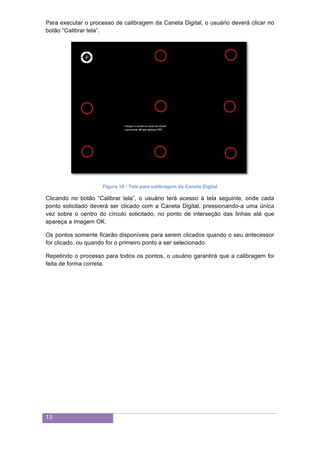 13
Para executar o processo de calibragem da Caneta Digital, o usuário deverá clicar no
botão “Calibrar tela”.
Figura 19 - Tela para calibragem da Caneta Digital
Clicando no botão “Calibrar tela”, o usuário terá acesso à tela seguinte, onde cada
ponto solicitado deverá ser clicado com a Caneta Digital, pressionando-a uma única
vez sobre o centro do círculo solicitado, no ponto de interseção das linhas até que
apareça a imagem OK.
Os pontos somente ficarão disponíveis para serem clicados quando o seu antecessor
for clicado, ou quando for o primeiro ponto a ser selecionado.
Repetindo o processo para todos os pontos, o usuário garantirá que a calibragem foi
feita de forma correta.
 