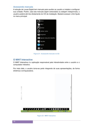 15
Acessando manuais
A solução de Lousa Digital tem manuais para auxiliar ao usuário a instalar e configurar
sua unidade. Porém, caso tais manuais sejam extraviados ou estejam indisponíveis, o
usuário poderá abri-los diretamente do CD de instalação. Bastará acessar o link Ajuda
no menu principal:
Figura 21 - Acessando manuais no CD
O MINT Interactive
O MINT Interactive é a aplicação responsável pela interatividade entre o usuário e o
computador interativo.
Por meio dela, o usuário torna-se parte integrante de suas apresentações, de forma
dinâmica e enriquecedora.
Figura 22 - MINT Interactive
 