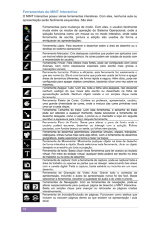 16
Ferramentas do MINT Interactive
O MINT Interactive possui várias ferramentas interativas. Com elas, nenhuma aula ou
apresentação serão facilmente esquecidas. São elas:
Ferramentas para mudança de modo. Com elas, o usuário facilmente
muda entre os modos de operação do Sistema Operacional, onde a
solução funciona como um mouse ou no modo interativo, onde cada
ferramenta de escrita, pintura e edição são usadas de forma a
enriquecer as apresentações;
Ferramenta Lápis: Para escrever e desenhar sobre a área de desenho ou o
desktop do sistema operacional;
Ferramenta Marcador: Cria destaques coloridos que podem ser aplicados com
um incrível efeito de transparência. As cores podem ser criadas de acordo com
a necessidade do usuário;
Ferramenta Pincel: Para efeitos mais fortes, pode ser configurado com cores
diversas, bem como espessuras especiais para escrita mais grossa e
marcações visíveis;
Ferramenta borracha: Prática e eficiente, esta ferramenta faz exatamente o
que seu nome diz. Ela é uma borracha que pode ser usada de forma a apagar
áreas de tamanhos diferentes, de forma rápida e segura. Além disto, pode ser
configurada para apagar objetos completos, bastando clicar uma vez sobre os
mesmos;
Ferramenta Apague Tudo: Com ela, toda a folha será apagada, não deixando
nenhum vestígio do que havia sido escrito ou desenhado na folha de
apresentação exibida. Nenhum objeto resiste a um simples clique nesta
ferramenta
Ferramenta Paleta de Cores: Confere ao professor, apresentador, usuário,
uma grande diversidade de cores, onde a mistura das cores primárias trará
uma cor a cada clique;
Ferramenta Tamanho do traço: Com esta ferramenta, o tamanho do traço
pode ser alterado a qualquer momento. Basta selecionar a ferramenta de
desenho desejada, como o Lápis, o pincel ou o marcador e logo em seguida
escolher a espessura para o traço daquela ferramenta;
Ferramenta Pano de Fundo: Serve para alterar o pano de fundo onde o
usuário poderá escrever, desenhar ou interagir com a solução. Folhas
pautadas, com fundos branco ou verde, ou folhas sem pautas;
Ferramenta de desenhos geométricos: Desenhar círculos, elipses, triângulos,
retângulos, linhas nunca mais será algo difícil. Com a ferramenta de desenhos
geográficos, basta selecionar a forma e fazer os traços;
Ferramenta de Movimentar: Movimenta qualquer objeto na área de desenho
de forma interativa e rápida. Basta selecionar esta ferramenta, clicar no objeto
desejado e arrastá-lo por toda a projeção;
Ferramenta de texto: Basta clicar nesta ferramenta para ter acesso ao teclado
virtual. Por meio do teclado virtual, qualquer texto poderá ser escrito na área
de trabalho ou na área de desenho;
Ferramenta de captura: Com a ferramenta de captura, pode-se capturar toda a
área de trabalho ou apenas as partes que se desejar, selecionando tais áreas
com a caneta digital. Feita a captura, basta salvá-la ou incluí-la em um novo
desenho;
Ferramenta de Gravação de Vídeo Aula: Gravar todo o conteúdo da
apresentação, incluindo o áudio da apresentação nunca foi tão fácil. Basta
selecionar a ferramenta, escolher a qualidade do áudio e do vídeo e pronto.
Ferramentas de Navegação: Com as ferramentas de navegação, pode-se
alterar seqüencialmente para qualquer página de desenho o MINT Interactive.
Basta um simples clique para avançar ou retroceder as páginas criadas
interativamente;
Ferramenta de Inclusão/Exclusão de páginas: Funcionam como atalhos que
incluem ou excluem páginas dentre as que existem na apresentação / aula
atual;
 