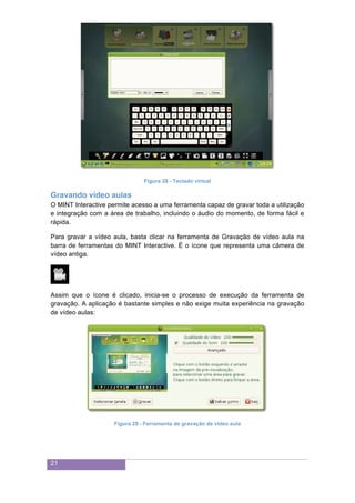21
Figura 28 - Teclado virtual
Gravando vídeo aulas
O MINT Interactive permite acesso a uma ferramenta capaz de gravar toda a utilização
e integração com a área de trabalho, incluindo o áudio do momento, de forma fácil e
rápida.
Para gravar a vídeo aula, basta clicar na ferramenta de Gravação de vídeo aula na
barra de ferramentas do MINT Interactive. É o ícone que representa uma câmera de
vídeo antiga.
Assim que o ícone é clicado, inicia-se o processo de execução da ferramenta de
gravação. A aplicação é bastante simples e não exige muita experiência na gravação
de vídeo aulas:
Figura 29 - Ferramenta de gravação de vídeo aula
 