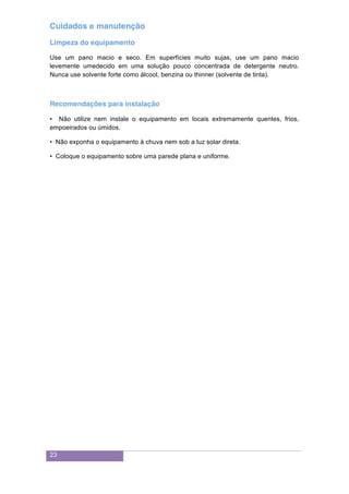 23
Cuidados e manutenção
Limpeza do equipamento
Use um pano macio e seco. Em superfícies muito sujas, use um pano macio
levemente umedecido em uma solução pouco concentrada de detergente neutro.
Nunca use solvente forte como álcool, benzina ou thinner (solvente de tinta).
Recomendações para instalação
• Não utilize nem instale o equipamento em locais extremamente quentes, frios,
empoeirados ou úmidos.
• Não exponha o equipamento à chuva nem sob a luz solar direta.
• Coloque o equipamento sobre uma parede plana e uniforme.
 