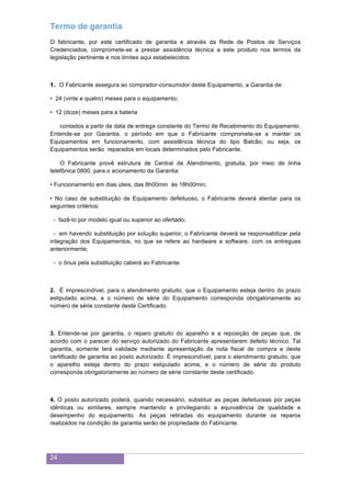 24
Termo de garantia
O fabricante, por este certificado de garantia e através da Rede de Postos de Serviços
Credenciados, compromete-se a prestar assistência técnica a este produto nos termos da
legislação pertinente e nos limites aqui estabelecidos:
1. O Fabricante assegura ao comprador-consumidor deste Equipamento, a Garantia de:
• 24 (vinte e quatro) meses para o equipamento;
• 12 (doze) meses para a bateria
contados a partir da data de entrega constante do Termo de Recebimento do Equipamento.
Entende-se por Garantia, o período em que o Fabricante compromete-se a manter os
Equipamentos em funcionamento, com assistência técnica do tipo Balcão; ou seja, os
Equipamentos serão reparados em locais determinados pelo Fabricante.
O Fabricante provê estrutura de Central de Atendimento, gratuita, por meio de linha
telefônica 0800, para o acionamento da Garantia:
• Funcionamento em dias úteis, das 8h00min às 18h00min;
• No caso de substituição de Equipamento defeituoso, o Fabricante deverá atentar para os
seguintes critérios:
- fazê-lo por modelo igual ou superior ao ofertado;
- em havendo substituição por solução superior, o Fabricante deverá se responsabilizar pela
integração dos Equipamentos, no que se refere ao hardware e software, com os entregues
anteriormente;
- o ônus pela substituição caberá ao Fabricante.
2. É imprescindível, para o atendimento gratuito, que o Equipamento esteja dentro do prazo
estipulado acima, e o número de série do Equipamento corresponda obrigatoriamente ao
número de série constante deste Certificado.
3. Entende-se por garantia, o reparo gratuito do aparelho e a reposição de peças que, de
acordo com o parecer do serviço autorizado do Fabricante apresentarem defeito técnico. Tal
garantia, somente terá validade mediante apresentação da nota fiscal de compra e deste
certificado de garantia ao posto autorizado. É imprescindível, para o atendimento gratuito, que
o aparelho esteja dentro do prazo estipulado acima, e o número de série do produto
corresponda obrigatoriamente ao número de série constante deste certificado.
4. O posto autorizado poderá, quando necessário, substituir as peças defeituosas por peças
idênticas ou similares, sempre mantendo e privilegiando a equivalência de qualidade e
desempenho do equipamento. As peças retiradas do equipamento durante os reparos
realizados na condição de garantia serão de propriedade do Fabricante.
 