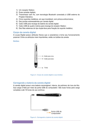 4
1) Um receptor Station;
2) Duas canetas digitais;
3) Transmissor sem fio, com tecnologia Bluetooth conectado à USB externa do
Projetor Interativo;
4) Cinco suportes metálicos, em aço inoxidável, com pintura anticorrosiva;
5) Dez pontas sobressalentes por caneta digital;
6) Cabo USB para recarga da bateria da caneta digital;
7) Cabo USB de quatro metros para recarga do receptor Station;
8) Dez fitas adesivas do tipo dupla-face para fixação do suporte metálico;
Corpo da caneta digital
A Lousa Digital possui atributos físicos que a caracteriza e torna seu funcionamento
possível. Entre os atributos mais importantes, estão os botões da caneta.
Botões
Figura 3 - Corpo da caneta digital e seus botões
Carregando a bateria da caneta digital
A caneta digital possui uma bateria recarregável, interna, de polímero de íons de lítio.
Sua carga é feita por meio da porta USB do computador. São duas horas para carga
completa e até 18 horas de uso contínuo.
Figura 4 - Carregando a bateria da caneta digital
 