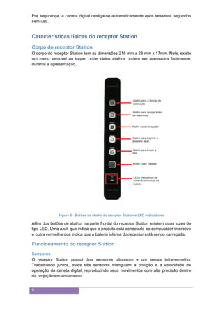5
Por segurança, a caneta digital desliga-se automaticamente após sessenta segundos
sem uso.
Características físicas do receptor Station
Corpo do receptor Station
O corpo do receptor Station tem as dimensões 218 mm x 28 mm x 17mm. Nele, existe
um menu sensível ao toque, onde vários atalhos podem ser acessados facilmente,
durante a apresentação.
Figura 5 - Botões de atalho do receptor Station e LED indicadores
Além dos botões de atalho, na parte frontal do receptor Station existem duas luzes do
tipo LED. Uma azul, que indica que o produto está conectado ao computador interativo
e outra vermelha que indica que a bateria interna do receptor está sendo carregada.
Funcionamento do receptor Station
Sensores
O receptor Station possui dois sensores ultrassom e um sensor infravermelho.
Trabalhando juntos, estes três sensores triangulam a posição e a velocidade de
operação da caneta digital, reproduzindo seus movimentos com alta precisão dentro
da projeção em andamento.
Atalho para a função de
calibração
Atalho para apagar todos
os desenhos
Atalho para imprimir o
desenho atual
LEDs inidicativos de
conexão e recarga da
bateria
Atalho para limpar a
tela
Botão Liga / Desliga
Atalho para navegador
 