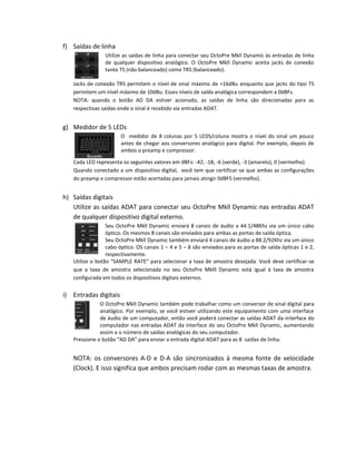 f) Saídas de linha 
Utilize as saídas de linha para conectar seu OctoPre Mkll Dynamic às entradas de linha de qualquer dispositivo analógico. O OctoPre Mkll Dynamic aceita jacks de conexão tanto TS (não balanceado) como TRS (balanceado). 
Jacks de conexão TRS permitem o nível de sinal máximo de +16dBu enquanto que jacks do tipo TS permitem um nível máximo de 10dBu. Esses níveis de saída analógica correspondem a 0dBFs. 
NOTA: quando o botão AD DA estiver acionado, as saídas de linha são direcionadas para as respectivas saídas onde o sinal é recebido via entradas ADAT. 
g) Medidor de 5 LEDs 
O medidor de 8 colunas por 5 LEDS/coluna mostra o nível do sinal um pouco antes de chegar aos conversores analógico para digital. Por exemplo, depois de ambos o preamp e compressor. 
Cada LED representa os seguintes valores em dBFs: -42, -18, -6 (verde), -3 (amarelo), 0 (vermelho). 
Quando conectado a um dispositivo digital, você tem que certificar-se que ambas as configurações do preamp e compressor estão acertadas para jamais atingir 0dBFS (vermelho). 
h) Saídas digitais 
Utilize as saídas ADAT para conectar seu OctoPre Mkll Dynamic nas entradas ADAT de qualquer dispositivo digital externo. 
Seu OctoPre Mkll Dynamic enviará 8 canais de áudio a 44.1/48Khz via um único cabo óptico. Os mesmos 8 canais são enviados para ambas as portas de saída óptica. 
Seu OctoPre Mkll Dynamic também enviará 4 canais de áudio a 88.2/92Khz via um único cabo óptico. OS canais 1 – 4 e 5 – 8 são enviados para as portas de saída ópticas 1 e 2, respectivamente. 
Utilize o botão “SAMPLE RATE” para selecionar a taxa de amostra desejada. Você deve certificar-se que a taxa de amostra selecionada no seu OctoPre Mklll Dynamic está igual à taxa de amostra configurada em todos os dispositivos digitais externos. 
i) Entradas digitais 
O OctoPre Mkll Dynamic também pode trabalhar como um conversor de sinal digital para analógico. Por exemplo, se você estiver utilizando este equipamento com uma interface de áudio de um computador, então você poderá conectar as saídas ADAT da interface do computador nas entradas ADAT da interface do seu OctoPre Mkll Dynamic, aumentando assim a o número de saídas analógicas do seu computador. 
Pressione o botão “AD DA” para enviar a entrada digital ADAT para as 8 saídas de linha. 
NOTA: os conversores A-D e D-A são sincronizados à mesma fonte de velocidade (Clock). E isso significa que ambos precisam rodar com as mesmas taxas de amostra. 
 