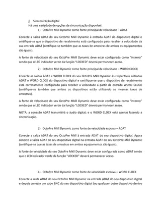 j) Sincronização digital 
Há uma variedade de opções de sincronização disponível. 
1) OctoPre Mkll Dynamic como fonte principal de velocidade – ADAT 
Conecte a saída ADAT do seu OctoPre Mkll Dynamic à entrada ADAT do dispositivo digital e certifique-se que o dispositivo de recebimento está configurado para receber a velocidade da sua entrada ADAT (certifique-se também que as taxas de amostras de ambos os equipamentos são iguais). 
A fonte de velocidade do seu OctoPre Mklll Dynamic deve estar configurada como “interno” sendo que o LED indicador verde da função “LOCKED” deverá permanecer aceso. 
2) OctoPre Mkll Dynamic como fonte principal de velocidade – WORD CLOCK 
Conecte as saídas ADAT e WORD CLOCK do seu OctoPre Mkll Dynamic às respectivas entradas ADAT e WORD CLOCK do dispositivo digital e certifique-se que o dispositivo de recebimento está corretamente configurado para receber a velocidade a partir da entrada WORD CLOCK (certifique-se também que ambos os dispositivos estão utilizando as mesmas taxas de amostras). 
A fonte de velocidade do seu OctoPre Mklll Dynamic deve estar configurada como “interno” sendo que o LED indicador verde da função “LOCKED” deverá permanecer aceso. 
NOTA: a conexão ADAT transmitirá o áudio digital; e o WORD CLOCK está apenas fazendo a sincronização. 
3) OctoPre Mkll Dynamic como fonte de velocidade escrava – ADAT 
Conecte a saída ADAT do seu OctoPre Mkll à entrada ADAT do seu dispositivo digital. Agora conecte a saída ADAT do seu dispositivo digital na entrada ADAT do seu OctoPre Mkll Dynamic (certifique-se que as taxas de amostras em ambos equipamentos são iguais). 
A fonte de velocidade do seu OctoPre Mkll Dynamic deve estar configurada como ADAT sendo que o LED indicador verde da função “LOCKED” deverá permanecer aceso. 
4) OctoPre Mkll Dynamic como fonte de velocidade escrava – WORD CLOCK 
Conecte a saída ADAT do seu OctoPre Mkll Dynamic na entrada ADAT do seu dispositivo digital e depois conecte um cabo BNC do seu dispositivo digital (ou qualquer outro dispositivo dentro  