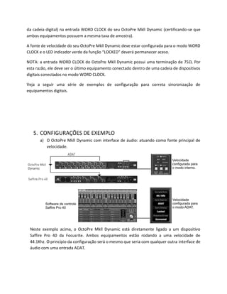 da cadeia digital) na entrada WORD CLOCK do seu OctoPre Mkll Dynamic (certificando-se que ambos equipamentos possuem a mesma taxa de amostra). 
A fonte de velocidade do seu OctoPre Mkll Dynamic deve estar configurada para o modo WORD CLOCK e o LED indicador verde da função “LOCKED” deverá permanecer aceso. 
NOTA: a entrada WORD CLOCK do OctoPre Mkll Dynamic possui uma terminação de 75Ω. Por esta razão, ele deve ser o último equipamento conectado dentro de uma cadeia de dispositivos digitais conectados no modo WORD CLOCK. 
Veja a seguir uma série de exemplos de configuração para correta sincronização de equipamentos digitais. 
5. CONFIGURAÇÕES DE EXEMPLO 
a) O OctoPre Mkll Dynamic com interface de áudio: atuando como fonte principal de velocidade. 
Neste exemplo acima, o OctoPre Mkll Dynamic está diretamente ligado a um dispositivo Saffire Pro 40 da Focusrite. Ambos equipamentos estão rodando a uma velocidade de 44.1Khz. O princípio da configuração será o mesmo que seria com qualquer outra interface de áudio com uma entrada ADAT. 
 