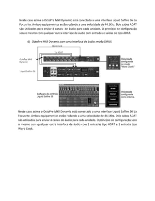 Neste caso acima o OctoPre Mkll Dynamic está conectado a uma interface Liquid Saffire 56 da Focusrite. Ambos equipamentos estão rodando a uma velocidade de 44.1Khz. Dois cabos ADAT são utilizados para enviar 8 canais de áudio para cada unidade. O princípio de configuração será o mesmo com qualquer outra interface de áudio com entradas e saídas do tipo ADAT. 
d) OctoPre Mkll Dynamic com uma interface de áudio: modo SMUX 
Neste caso acima o OctoPre Mkll Dynamic está conectado a uma interface Liquid Saffire 56 da Focusrite. Ambos equipamentos estão rodando a uma velocidade de 44.1Khz. Dois cabos ADAT são utilizados para enviar 4 canais de áudio para cada unidade. O princípio de configuração será o mesmo com qualquer outra interface de áudio com 2 entradas tipo ADAT e 1 entrada tipo Word Clock. 
 