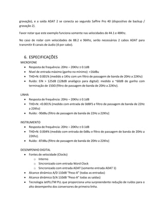 gravação), e a saída ADAT 2 se conecta ao segundo Saffire Pro 40 (dispositivo de backup / gravação 2). 
Favor notar que este exemplo funciona somente nas velocidades de 44.1 e 48Khz. 
No caso de rodar com velocidades de 88.2 e 96Khz, serão necessários 2 cabos ADAT para transmitir 8 canais de áudio (4 por cabo). 
6. ESPECIFICAÇÕES 
MICROFONE 
 Resposta de frequência: 20Hz – 20Khz ± 0.1dB 
 Nível de entrada máximo (ganho no mínimo): +16dBu 
 THD+N: 0.001% (medido a 1Khz com um filtro de passagem de banda de 20Hz a 22Khz) 
 Ruído: EIN > 125dB (128dB analógico para digital): medido a ~60dB de ganho com terminação de 150Ω (filtro de passagem de banda de 20Hz a 22Khz). 
LINHA 
 Resposta de frequência: 20Hz – 20Khz ± 0.1dB 
 THD+N: <0.001% (medido com entrada de 0dBFS e filtro de passagem de banda de 22Hz a 22Khz) 
 Ruído: -90dBu (filtro de passagem de banda de 22Hz a 22Khz) 
INSTRUMENTO 
 Resposta de frequência: 20Hz – 20Khz ± 0.1dB 
 THD+N: 0.004% (medido com entrada de 0dBu e filtro de passagem de banda de 20Hz a 22Khz). 
 Ruído: -87dBu (filtro de passagem de banda de 20Hz a 22Khz) 
DESEMPENHO DIGITAL 
 Fontes de velocidade (Clocks) 
o Interno 
o Sincronizado com entrada Word Clock 
o Sincronizado com entrada ADAT (somente entrada ADAT 1) 
 Alcance dinâmico A/D 110dB “Peso-A” (todas as entradas) 
 Alcance dinâmico D/A 110dB “Peso-A” todas as saídas) 
 Tecnologia JetPLLTM PLL que proporciona uma surpreendente redução de ruídos para o alto desempenho dos conversores de primeira linha.  