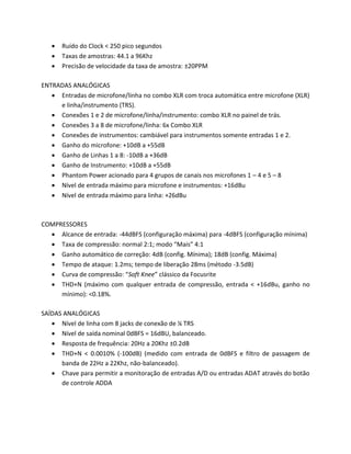  Ruído do Clock < 250 pico segundos 
 Taxas de amostras: 44.1 a 96Khz 
 Precisão de velocidade da taxa de amostra: ±20PPM 
ENTRADAS ANALÓGICAS 
 Entradas de microfone/linha no combo XLR com troca automática entre microfone (XLR) e linha/instrumento (TRS). 
 Conexões 1 e 2 de microfone/linha/instrumento: combo XLR no painel de trás. 
 Conexões 3 a 8 de microfone/linha: 6x Combo XLR 
 Conexões de instrumentos: cambiável para instrumentos somente entradas 1 e 2. 
 Ganho do microfone: +10dB a +55dB 
 Ganho de Linhas 1 a 8: -10dB a +36dB 
 Ganho de Instrumento: +10dB a +55dB 
 Phantom Power acionado para 4 grupos de canais nos microfones 1 – 4 e 5 – 8 
 Nível de entrada máximo para microfone e instrumentos: +16dBu 
 Nível de entrada máximo para linha: +26dBu 
COMPRESSORES 
 Alcance de entrada: -44dBFS (configuração máxima) para -4dBFS (configuração mínima) 
 Taxa de compressão: normal 2:1; modo “Mais” 4:1 
 Ganho automático de correção: 4dB (config. Mínima); 18dB (config. Máxima) 
 Tempo de ataque: 1.2ms; tempo de liberação 28ms (método -3.5dB) 
 Curva de compressão: “Soft Knee” clássico da Focusrite 
 THD+N (máximo com qualquer entrada de compressão, entrada < +16dBu, ganho no mínimo): <0.18%. 
SAÍDAS ANALÓGICAS 
 Nível de linha com 8 jacks de conexão de ¼ TRS 
 Nível de saída nominal 0dBFS = 16dBU, balanceado. 
 Resposta de frequência: 20Hz a 20Khz ±0.2dB 
 THD+N < 0.0010% (-100dB) (medido com entrada de 0dBFS e filtro de passagem de banda de 22Hz a 22Khz, não-balanceado). 
 Chave para permitir a monitoração de entradas A/D ou entradas ADAT através do botão de controle ADDA 
 