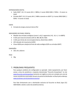 ENTRADA/SAÍDA DIGITAL 
 Saída ADAT 1 & 2: 8 canais (44.1 / 48Khz), 4 canais SMUX (88.2 / 92Khz – 8 canais no total) 
 Entrada ADAT 1 & 2: 8 canais (44.1 / 48Khz somente no ADAT 1), 4 canais SMUX (88.2 / 92Khz – 8 canais no total) 
FONTE 
 Entrada de energia universal interna PSU 
INDICADORES DO PAINEL FRONTAL 
 Medidor das entradas analógicas (canais 1 a 8), 5 segmentos (-42, -18, -6, -3 e 0dBFS) 
 4 LEDs para taxas de amostras (44.1K, 48K, 88.2K e 92K) 
 3 LEDs para fontes de sincronização (Interna, Word Clok e ADAT) 
 LED indicador de travamento (LOCK) 
 Chave ADDA para seleção de fonte de saída analógica (A/Ds ou entradas ADAT) 
DIMENSÕES 
 350 x 45 x 265mm 
PESO 
 3Kg 
7. PROBLEMAS FREQUENTES 
Para qualquer problema de configuração ou operação deste equipamento, por favor acesse a área de assistência e respostas denominada “Focusrite Answerbase” no site www.focusrite.com/answerbase (somente em inglês) ou entre em contado com uma de nossas assistências autorizadas através do portal do distribuidor no Brasil pelo endereço www.proshows.com.br/assistencia-tecnica 
Para falar diretamente com o distribuidor exclusivo da Focusrite no Brasil, ligue (51) 3034-8100 e solicite o setor de assistência técnica. 
 