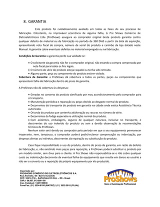 8. GARANTIA 
Este produto foi cuidadosamente avaliado em todas as fases do seu processo de fabricação. Entretanto, na improvável ocorrência de alguma falha, A Pro Shows Comércio de Eletroeletrônicos Ltda (ProShows) assegura ao comprador original deste produto garantia contra qualquer defeito de material ou de fabricação no período de 360 DIAS a partir da data de aquisição, apresentando nota fiscal de compra, número de serial do produto e carimbo da loja datado neste Manual. A garantia cobre eventuais defeitos no material empregado ou na fabricação. 
Condições de Garantia: a garantia perde sua validade se: 
 O solicitante da garantia não for o comprador original, não estando a compra comprovada por nota fiscal para todos os fins legais. 
 O número de série do produto esteja raspado ou tenha sido retirado. 
 Alguma parte, peça ou componente do produto estiver violado. 
Cobertura da Garantia: a ProShows dá cobertura a todas as partes, peças ou componentes que apresentem falha de fabricação dentro do prazo de garantia. 
A ProShows não dá cobertura às despesas: 
 Geradas no conserto do produto danificado por mau acondicionamento pelo comprador para o transporte. 
 Manutenção periódica e reparação ou peças devido ao desgaste normal do produto. 
 Decorrentes do transporte do produto em garantia na cidade onde exista Assistência Técnica autorizada. 
 Oriunda do produto que contenha adulteração ou rasuras no número de série. 
 Decorrentes da fadiga esperada na utilização normal do produto. 
 Com acidentes, embalagens, seguros de qualquer natureza, inclusive no transporte, e decorrentes do uso indevido do produto ou sem a devida observação às recomendações técnicas da ProShows. 
Nenhum valor será devido ao comprador pelo período em que o seu equipamento permanecer inoperante, nem, tampouco, o comprador poderá pedir/reclamar compensação ou indenização, por despesas diretas ou indiretas, decorrentes da reparação ou substituição do produto. 
Caso fique impossibilitado o uso do produto, dentro do prazo de garantia, em razão de defeito de fabricação, e, não existindo mais peças para reposição, a ProShows poderá substituir o produto por um modelo similar, sem ônus para o cliente. A Pro Shows não responsabiliza-se e não cobre qualquer custo ou indenização decorrente de eventual falha do equipamento que resulte em danos ao usuário a não ser o conserto ou a reposição do próprio equipamento por ela produzido. 
Importado por: 
PROSHOWS COMÉRCIO DE ELETROELETRÔNICOS S.A. 
Rua Anchieta, 48 - Bairro Kurashiki 
CEP: 93212-730 – SAPUCAIA DO SUL – RS - Brasil 
CNPJ: 06.007.513/0001-00 
Insc. Estadual: 132/0139938 
Fone/Fax: (51) 3034-8100 (MATRIZ) / (11) 3032-5010 (FILIAL) 
 