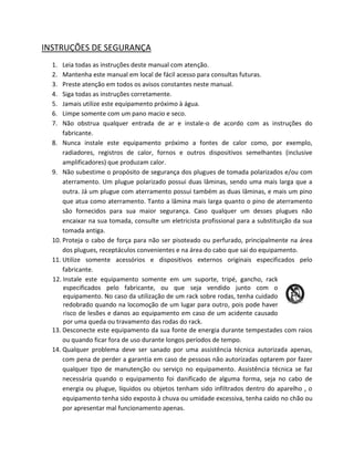 INSTRUÇÕES DE SEGURANÇA 
1. Leia todas as instruções deste manual com atenção. 
2. Mantenha este manual em local de fácil acesso para consultas futuras. 
3. Preste atenção em todos os avisos constantes neste manual. 
4. Siga todas as instruções corretamente. 
5. Jamais utilize este equipamento próximo à água. 
6. Limpe somente com um pano macio e seco. 
7. Não obstrua qualquer entrada de ar e instale-o de acordo com as instruções do fabricante. 
8. Nunca instale este equipamento próximo a fontes de calor como, por exemplo, radiadores, registros de calor, fornos e outros dispositivos semelhantes (inclusive amplificadores) que produzam calor. 
9. Não subestime o propósito de segurança dos plugues de tomada polarizados e/ou com aterramento. Um plugue polarizado possui duas lâminas, sendo uma mais larga que a outra. Já um plugue com aterramento possui também as duas lâminas, e mais um pino que atua como aterramento. Tanto a lâmina mais larga quanto o pino de aterramento são fornecidos para sua maior segurança. Caso qualquer um desses plugues não encaixar na sua tomada, consulte um eletricista profissional para a substituição da sua tomada antiga. 
10. Proteja o cabo de força para não ser pisoteado ou perfurado, principalmente na área dos plugues, receptáculos convenientes e na área do cabo que sai do equipamento. 
11. Utilize somente acessórios e dispositivos externos originais especificados pelo fabricante. 
12. Instale este equipamento somente em um suporte, tripé, gancho, rack especificados pelo fabricante, ou que seja vendido junto com o equipamento. No caso da utilização de um rack sobre rodas, tenha cuidado redobrado quando na locomoção de um lugar para outro, pois pode haver risco de lesões e danos ao equipamento em caso de um acidente causado por uma queda ou travamento das rodas do rack. 
13. Desconecte este equipamento da sua fonte de energia durante tempestades com raios ou quando ficar fora de uso durante longos períodos de tempo. 
14. Qualquer problema deve ser sanado por uma assistência técnica autorizada apenas, com pena de perder a garantia em caso de pessoas não autorizadas optarem por fazer qualquer tipo de manutenção ou serviço no equipamento. Assistência técnica se faz necessária quando o equipamento foi danificado de alguma forma, seja no cabo de energia ou plugue, líquidos ou objetos tenham sido infiltrados dentro do aparelho , o equipamento tenha sido exposto à chuva ou umidade excessiva, tenha caído no chão ou por apresentar mal funcionamento apenas.  