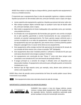 AVISO! Para reduzir o risco de fogo ou choque elétrico, jamais exponha este equipamento à chuva ou umidade excessiva. 
É importante que o equipamento fique à salvo de exposição à goteiras e objetos contendo líquidos que possam ser derramados sobre ele, como por exemplo, vasos e copos com água. 
 Jamais exponha este equipamento a goteiras e líquidos que possam derramar sobre ele; 
 Não coloque qualquer objeto contendo água ou qualquer outro tipo de líquido sobre ele, como por exemplo, vasos e copos; 
 Não instale o equipamento em locais inadequados e/ou apertados como, por exemplo, uma prateleira de livros; 
 As entradas de ar do equipamento são fornecidas para garantir uma correta circulação de ar pelo aparelho, garantindo o correto funcionamento de seus componentes e evitando um possível superaquecimento. Por favor, garanta espaço suficiente para a correta circulação do ar ao redor do equipamento. Jamais bloqueie as passagens de ar do equipamento seja com que objeto for, pois mesmo livros e cortinas próximos podem bloquear a passagem de ar e causar sérios danos ao seu equipamento; 
 Este equipamento utiliza energia nominal não operacional da tomada de AC através da sua conexão de fonte mesmo com a chave na posição “Off” (desligada); 
 Este equipamento deve estar instalado próximo o suficiente à tomada de AC para que você possa desconectá-lo da energia a qualquer momento; 
 Um equipamento com construção do tipo “Classe 1” como este deve sempre estar conectado à uma tomada de AC com aterramento de proteção elétrica; 
 O plugue principal ou o conector de energia é utilizado como um dispositivo para desconexão imediata. O equipamento está pronto para utilização quando corretamente instalado para o uso; 
 Nenhum tipo de fogo exposto como, por exemplo, velas, devem estar próximas (ou sobre) a este equipamento. 
AVISO! Altos níveis de pressão sonora provenientes de fones de ouvido podem causar danos irreversíveis à sua audição. 
Este equipamento deve estar aterrado através do cabo de energia. 
IMPORTANTES CUIDADOS PARA SUA MAIOR SEGURANÇA 
CUIDADO! Para reduzir o risco de choque elétrico, jamais remova a tampa deste equipamento. Não há qualquer peça de reposição dentro. Somente assistência autorizada pode prestar qualquer serviço de manutenção necessária.  