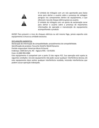O símbolo do triângulo com um raio apontando para baixo serve para alertar o usuário sobre a presença de voltagem perigosa nos componentes dentro do equipamento, e que oferecem risco de choque elétrico grave ao usuário. 
O símbolo do triângulo com um ponto de exclamação serve para alertar o usuário sobre a presença de importantes informações de operação e manutenção do equipamento acompanhando o produto 
AVISO! Para prevenir o risco de choques elétricos ou até mesmo fogo, jamais exponha este equipamento à chuva ou umidade excessiva. 
DECLARAÇÃO AMBIENTAL 
Declaração de informação de compatibilidade: procedimentos de compatibilidade. 
Identificação do produto: Focusrite OctoPre Markll Dynamic 
Partido responsável: American Music & Sound 
Endereço: 5304 Derry Av. #C – Agoura Hills – CA 91301 
Fone: (1) 800-994-4984 
Este equipamento é compatível com a parte 15 das regras FCC. Sua operação está sujeita às seguintes condições: (1) este equipamento não pode causar qualquer interferência danosa; (2) este equipamento deve aceitar qualquer interferência recebida, incluindo interferências que podem causar operação indesejada. 
 
