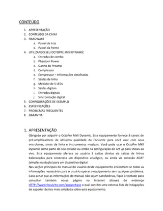 CONTEÚDO 
1. APRESENTAÇÃO 
2. CONTEÚDO DA CAIXA 
3. HARDWARE 
a. Painel de trás 
b. Painel da frente 
4. UTILIZANDO SEU OCTOPRE MKII DYNAMIC 
a. Entradas de combo 
b. Phantom Power 
c. Ganho do Preamp 
d. Compressor 
e. Compressor – informações detalhadas 
f. Saídas de linha 
g. Medidor de 5 LEDs 
h. Saídas digitais 
i. Entradas digitais 
j. Sincronização digital 
5. CONFIGURAÇÕES DE EXEMPLO 
6. ESPECIFICAÇÕES 
7. PROBLEMAS FREQUENTES 
8. GARANTIA 
1. APRESENTAÇÃO 
Obrigado por adquirir o OctoPre Mkll Dynamic. Este equipamento fornece 8 canais de pré-amplificadores de altíssima qualidade da Focusrite para você usar com seus microfones, sinais de linha e instrumentos musicais. Você pode usar o OctoPre Mkll Dynamic como parte do seu estúdio ou então na configuração do set up para shows ao vivo. Este equipamento oferece ao usuário 8 saídas diretas via saídas de linhas balanceadas para conectara um dispositivo analógico, ou ainda via conexão ADAT (simples ou dupla) para um dispositivo digital. 
Nas seções principais do manual do usuário deste equipamento encontram-se todas as informações necessárias para o usuário operar o equipamento sem qualquer problema. Caso achar que as informações do manual não sejam satisfatórias, fique à vontade para consultar também nossa página na Internet através do endereço HTTP://www.focusrite.com/answerbase o qual contém uma extensa lista de indagações de suporte técnico mais solicitada sobre este equipamento.  
