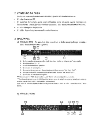 2. CONTEÚDO DA CAIXA 
Junto com o seu equipamento OctoPre Mkll Dynamic você deve encontrar: 
 01 cabo de energia IEC 
 04 suportes de borracha para serem utilizados como pés para segura instalação do equipamento. Estes suportes devem ser colados na base do seu OctoPre Mklll Dynamic. 
 01 ficha de registro do produto 
 01 folder de produto das marcas Focusrite/Novation 
3. HARDWARE 
a) PAINEL DE TRÁS – No painel de trás encontram-se todas as conexões de entrada e saída do seu OctoPre Mkll Dynamic. 
1. 8x Entradas Combo para conexões 1 a 8. Microfone via XLR ou linha via jack* de entrada. 
2. 8x saídas de linha (1 – 8).* 
3. 2x soquetes de entrada óptica.** 
4. 2x soquete de saída óptica.** 
5. 1x conector de entrada para dispositivo de velocidade externo “BNC Word Clock”. 
6. 1x conector de saída para dispositivo de velocidade externo “BNC Word Clock”. 
7. 1x soquete de entrada de energia IEC 
*Ambos conectores TRS ¼ (balanceado) ou jack TS (não balanceado) podem ser usados. 
**Com taxas de amostras de 44.1/48Khz utilize tanto a porta de saída 1 ou porta de saída 2 para todos os 8 canais – ADAT (uma cópia é enviada para ambas saídas). 
Com taxas de amostras de 88.2/92Khz utilize porta de saída 1 e porta de saída 2 para 2x4 canais – ADAT SMUX. 
b) PAINEL DA FRENTE 
 