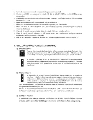1. Ganho do preamp e compressão e mais controles para as entradas 1 a 8 
2. Medidores de 5 LEDs para cada canal de entrada -42, -18, -6, -3, 0 dBFs (NOTA: o medidor é PÓS preamp e compressão). 
3. Chaves para acionamento do recurso Phantom Power +48V para microfones com LEDs indicadores para os canais 1 a 4 e 5 a 8. 
4. Chave de instrumentos com LEDs indicadores para as entradas 1 e 2 
5. Chave para taxas de amostras com LEDs indicadores separados para cada amostra 
6. Chave para fonte de velocidade (Clock) com LEDs indicadores separados para amostragem da fonte de sincronização / status 
7. Chave AD DA para direcionamento dos dados de entrada ADAT para as saídas de linha 
8. Chave de energia com LED indicador – o LED acende sempre que o equipamento recebe corretamente energia para seu funcionamento e operação 
9. Abas de rack removíveis – podem ser retiradas para instalação do equipamento num rack padrão 19” 
4. UTILIZANDO O OCTOPRE MKII DYNAMIC 
a) Entradas Combo 
Todas as 8 entradas de áudio analógico utilizam conectores combo profissionais. Estas são compatíveis com conectores XLR machos, TS (não balanceado) e TRS (balanceado). Se um cabo XLR é utilizado, o preamp trocará automaticamente para nível de microfone. 
Se um cabo é conectado no jack de entrada, então o preamp trocará automaticamente para o nível de linha. Para sinais de instrumentos conectados nas entradas 1 e 2, utilize o botão denominado “INST” para alternar para o modo de nível de instrumento de alta impedância. 
b) Phantom Power 
As duas chaves do recurso Phantom Power liberam 48V de energia para as entradas de microfone 1 a 4 e 5 a 8. Este recurso é necessário para a grande maioria dos microfones condensadores. O Phantom Power somente é enviado para o conector XLR nas entradas combo, portanto se um grupo de 4 preamps é compartilhado entre sinais de nível de linha e microfone, +48V é enviado somente para os microfones. 
OBS.: microfones de fita não precisam de Phantom Power, e podem ser danificados se você mandar voltagem do Phantom Power para eles. 
Em caso de dúvida sobre o microfone sendo utilizado, NÃO ATIVE o recurso Phantom Power até que tenha esclarecido todas as especificações do microfone com o fabricante ou distribuidor. 
c) Ganho do Preamp 
O ganho de cada preamp deve ser configurado de acordo com o nível da fonte de entrada. Utilize o medidor de LEDs para monitorar o nível de sinal de cada preamp.  