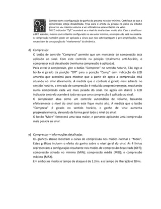 Comece com a configuração de ganho do preamp no valor mínimo. Certifique-se que a compressão esteja desabilitada. Peça para o artista ou pessoa no palco ou estúdio gravar no seu máximo volume a ser utilizado na apresentação pra valer. 
O LED indicador “O/L” acenderá se o nível do sinal estiver muito alto. Caso o sinal fazer 
o LED acender, mesmo com o Ganho configurado no seu valor mínimo, a compressão será necessária. 
A compressão também pode ser aplicada a sinais que não sobrecarregam o pré-amplificador, mas necessitam de uma porção do “nivelamento” da dinâmica. 
d) Compressor 
O botão de controle “Compress” permite que um montante de compressão seja aplicado ao sinal. Com este controle na posição totalmente anti-horário, o compressor está desativado (nenhuma compressão é aplicada). 
Para ativar o compressor, gire o botão “Compress” no sentido horário. Tão logo o botão é girado da posição “Off” para a posição “Comp” com indicação do LED amarelo que acenderá para mostrar que a partir de agora a compressão está atuando no sinal ativamente. A medida que o controle é girado mais adiante no sentido horário, a entrada de compressão é reduzida progressivamente, resultando numa compressão cada vez mais pesada do sinal. De agora em diante o LED indicador amarelo acenderá toda vez que uma compressão é aplicada ao sinal. 
O compressor atua como um controle automático de volume, baixando efetivamente o nível do sinal caso este fique muito alto. À medida que o botão “Compress” é girado no sentido horário, o ganho de sinal aumenta progressivamente, elevando de forma geral todo o nível do sinal. 
O botão “More” fornecerá uma taxa maior, e portanto aplicando uma compressão mais pesada ao sinal. 
e) Compressor – informações detalhadas 
Os gráficos abaixo mostram a curva de compressão nos modos normal e “More”. Estes gráficos incluem o efeito do ganho sobre o nível geral do sinal. As 4 linhas representam a configuração resultante nos modos de compressão desativada (OFF); compressão ativada no mínimo (MIN); compressão média (MID); e compressão máxima (MAX). 
Em ambos os modos o tempo de ataque é de 1.2ms. e o tempo de liberação é 28ms. 
 