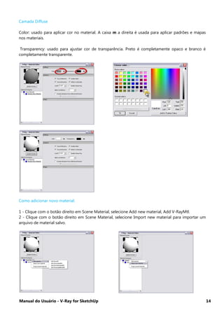 Manual do Usuário - V-Ray for SketchUp 14
Camada Diffuse
Color: usado para aplicar cor no material. A caixa m a direita é usada para aplicar padrões e mapas
nos materiais.
Transparency: usado para ajustar cor de transparência. Preto é completamente opaco e branco é
completamente transparente.
Como adicionar novo material:
1 - Clique com o botão direito em Scene Material, selecione Add new material, Add V-RayMtl.
2 - Clique com o botão direito em Scene Material, selecione Import new material para importar um
arquivo de material salvo.
 