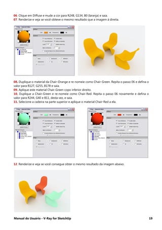 Manual do Usuário - V-Ray for SketchUp 19
06. Clique em Diffuse e mude a cor para R248, G134, B0 (laranja) e saia.
07. Renderize e veja se você obteve o mesmo resultado que a imagem à direita.
08. Duplique o material da Chair-Orange e re-nomeie como Chair-Green. Repita o passo 06 e defina o
valor para R127, G255, B178 e saia.
09. Aplique este material Chair-Green copo inferior direito.
10. Duplique a Chair-Green e re-nomeie como Chair-Red. Repita o passo 06 novamente e defina o
valor para R244, G40 e B11, desta vez, e saia.
11. Selecione a cadeira na parte superior e aplique o material Chair-Red a ela.
12. Renderize e veja se você consegue obter o mesmo resultado da imagem abaixo.
 