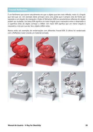 Manual do Usuário - V-Ray for SketchUp 28
Fresnel Reflection .
É um fenômeno que ocorre naturalmente em que o objeto que tem mais reflexão, maior é o ângulo
que terá que ver. Um exemplo deste princípio seria uma janela que é sempre vista de frente por
oposição a um ângulo. Ao manipular o Índex of Refraction (IOR) as características reflexivas do objeto
podem ser mudadas. Um baixo IOR significa um maior ângulo que é necessário entre o observador e
a superfície antes do objeto começar a refletir. Um maior IOR significa que um menor ângulo é
necessário, e isto por sua vez, faz o objeto refletir antes.
Abaixo estão seis exemplos de renderizações com diferentes Fresnel IOR. O último foi renderizado
com o Reflection maior criando um material cromado.
Fresnel Reflection
 