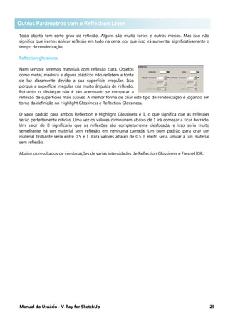 Manual do Usuário - V-Ray for SketchUp 29
Outros parâmetros com o Reflection Layer .
Todo objeto tem certo grau de reflexão. Alguns são muito fortes e outros menos. Mas isso não
significa que iremos aplicar reflexão em tudo na cena, por que isso irá aumentar significativamente o
tempo de renderização.
Reflection glossiness
Nem sempre teremos materiais com reflexão clara. Objetos
como metal, madeira e alguns plásticos não refletem a fonte
de luz claramente devido a sua superfície irregular. Isso
porque a superfície irregular cria muito ângulos de reflexão.
Portanto, o destaque não é tão acentuado se comparar a
reflexão de superfícies mais suaves. A melhor forma de criar este tipo de renderização é jogando em
torno da definição no Highlight Glossiness e Reflection Glossiness.
O valor padrão para ambos Reflection e Highlight Glossiness é 1, o que significa que as reflexões
serão perfeitamente nítidas. Uma vez os valores diminuírem abaixo de 1 irá começar a ficar borrado.
Um valor de 0 significaria que as reflexões são completamente desfocada, e isso seria muito
semelhante há um material sem reflexão em nenhuma camada. Um bom padrão para criar um
material brilhante seria entre 0.5 e 1. Para valores abaixo de 0.5 o efeito seria similar a um material
sem reflexão.
Abaixo os resultados de combinações de varias intensidades de Reflection Glossiness e Fresnel IOR.
Outros Parâmetros com o Reflection Layer
 