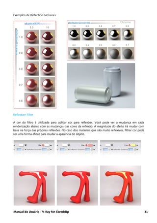 Manual do Usuário - V-Ray for SketchUp 31
Exemplos de Reflection Glossines
Reflection Filter
A cor do filtro é ultilizada para aplicar cor para reflexões. Você pode ver a mudança em cada
renderização abaixo com as mudanças das cores da reflexão. A magnitude do efeito irá mudar com
base na força das próprias reflexões. No caso dos materiais que são muito reflexivos, filtrar cor pode
ser uma forma eficaz para mudar a aparência do objeto.
 