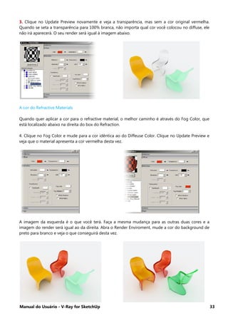 Manual do Usuário - V-Ray for SketchUp 33
3. Clique no Update Preview novamente e veja a transparência, mas sem a cor original vermelha.
Quando se seta a transparência para 100% branca, não importa qual cor você colocou no diffuse, ele
não irá aparecerá. O seu render será igual à imagem abaixo.
A cor do Refractive Materials
Quando quer aplicar a cor para o refractive material, o melhor caminho é através do Fog Color, que
está localizado abaixo na direita do box do Refraction.
4. Clique no Fog Color e mude para a cor idêntica ao do Diffeuse Color. Clique no Update Preview e
veja que o material apresenta a cor vermelha desta vez.
A imagem da esquerda é o que você terá. Faça a mesma mudança para as outras duas cores e a
imagem do render será igual ao da direita. Abra o Render Enviroment, mude a cor do background de
preto para branco e veja o que conseguirá desta vez.
 