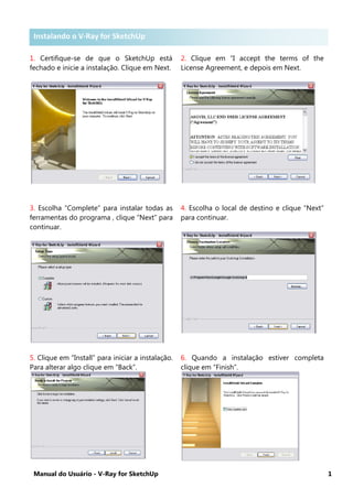 Manual do Usuário - V-Ray for SketchUp 1
Instalando V-Ray for SketchUp
1. Certifique-se de que o SketchUp está
fechado e inicie a instalação. Clique em Next.
2. Clique em “I accept the terms of the
License Agreement, e depois em Next.
3. Escolha “Complete” para instalar todas as
ferramentas do programa , clique “Next” para
continuar.
4. Escolha o local de destino e clique “Next”
para continuar.
5. Clique em “Install” para iniciar a instalação.
Para alterar algo clique em “Back”.
6. Quando a instalação estiver completa
clique em “Finish”.
Instalando o V-Ray for SketchUp
 