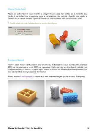 Manual do Usuário - V-Ray for SketchUp 38
Material Double-Sided
Abaixo de cada material, você encontra a seleção Double-sided. Por padrão ele é marcado. Essa
opção é particularmente importante para a transparência do material. Quando esta opção é
desmarcada, a luz que entra na superfície interna não será mostrada, bem como mostrará preto.
O Double sided não terá efeito nenhum na sombra dos objetos.
Translucent Material
Falamos sobre mudar o Diffuse color para ter um grau de transparência que criamos antes. Branco é
100% de transparência e preto 100% de opacidade. Podemos criar um translucent material com
qualquer cor entre o branco e o preto. Agora iremos introduzir um diferente translucent material. Isto
está relacionado à absorção especial do material.
Abra o arquivo Translucency.skp e renderize-o, você terá uma imagem igual a de baixo da esquerda.
 