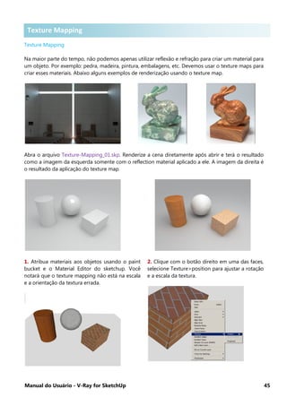Manual do Usuário - V-Ray for SketchUp 45
Texture Mapping .
Texture Mapping
Na maior parte do tempo, não podemos apenas utilizar reflexão e refração para criar um material para
um objeto. Por exemplo: pedra, madeira, pintura, embalagens, etc. Devemos usar o texture maps para
criar esses materiais. Abaixo alguns exemplos de renderização usando o texture map.
Abra o arquivo Texture-Mapping_01.skp. Renderize a cena diretamente após abrir e terá o resultado
como a imagem da esquerda somente com o reflection material aplicado a ele. A imagem da direita é
o resultado da aplicação do texture map.
1. Atribua materiais aos objetos usando o paint
bucket e o Material Editor do sketchup. Você
notará que o texture mapping não está na escala
e a orientação da textura errada.
2. Clique com o botão direito em uma das faces,
selecione Texture>position para ajustar a rotação
e a escala da textura.
Texture MappingTexture Mapping
 