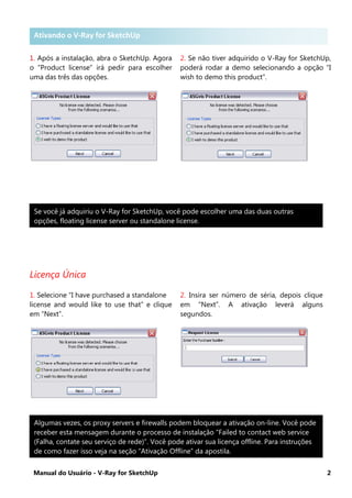 Manual do Usuário - V-Ray for SketchUp 2
Ativando o V-Ray for SketchUp .
1. Após a instalação, abra o SketchUp. Agora
o “Product license” irá pedir para escolher
uma das três das opções.
2. Se não tiver adquirido o V-Ray for SketchUp,
poderá rodar a demo selecionando a opção “I
wish to demo this product”.
Licença Única
1. Selecione “I have purchased a standalone
license and would like to use that” e clique
em “Next”.
2. Insira ser número de séria, depois clique
em “Next”. A ativação leverá alguns
segundos.
Se você já adquiriu o V-Ray for SketchUp, você pode escolher uma das duas outras
opções, floating license server ou standalone license.
Algumas vezes, os proxy servers e firewalls podem bloquear a ativação on-line. Você pode
receber esta mensagem durante o processo de instalação “Failed to contact web service
(Falha, contate seu serviço de rede)”. Você pode ativar sua licença offline. Para instruções
de como fazer isso veja na seção “Ativação Offline” da apostila.
Ativando o V-Ray for SketchUp
 