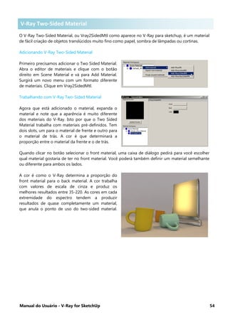 Manual do Usuário - V-Ray for SketchUp 54
V-Ray Two-Sided Material
O V-Ray Two-Sided Material, ou Vray2SidedMtl como aparece no V-Ray para sketchup, é um material
de fácil criação de objetos translúcidos muito fino como papel, sombra de lâmpadas ou cortinas.
Adicionando V-Ray Two-Sided Material
Primeiro precisamos adicionar o Two Sided Material.
Abra o editor de materiais e clique com o botão
direito em Scene Material e vá para Add Material.
Surgirá um novo menu com um formato diferente
de materiais. Clique em Vray2SidedMtl.
Trabalhando com V-Ray Two-Sided Material
Agora que está adicionado o material, expanda o
material e note que a aparência é muito diferente
dos materiais do V-Ray. Isto por que o Two Sided
Material trabalha com materiais pré-definidos. Tem
dois slots, um para o material de frente e outro para
o material de trás. A cor é que determinará a
proporção entre o material da frente e o de trás.
Quando clicar no botão selecionar o front material, uma caixa de diálogo pedirá para você escolher
qual material gostaria de ter no front material. Você poderá também definir um material semelhante
ou diferente para ambos os lados.
A cor é como o V-Ray determina a proporção do
front material para o back material. A cor trabalha
com valores de escala de cinza e produz os
melhores resultados entre 35-220. As cores em cada
extremidade do espectro tendem a produzir
resultados de quase completamente um material,
que anula o ponto de uso do two-sided material.
V-Ray Two-Sided Material
 